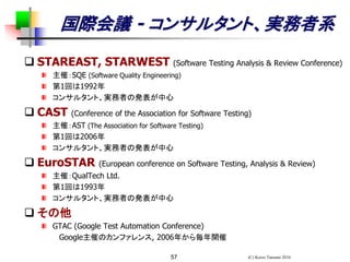(C) Keizo Tatsumi 201657
国際会議 - コンサルタント、実務者系
 STAREAST, STARWEST (Software Testing Analysis & Review Conference)
主催：SQE (Software Quality Engineering)
第1回は1992年
コンサルタント、実務者の発表が中心
 CAST (Conference of the Association for Software Testing)
主催：AST (The Association for Software Testing)
第1回は2006年
コンサルタント、実務者の発表が中心
 EuroSTAR (European conference on Software Testing, Analysis & Review)
主催：QualTech Ltd.
第1回は1993年
コンサルタント、実務者の発表が中心
 その他
GTAC (Google Test Automation Conference)
Google主催のカンファレンス, 2006年から毎年開催
 