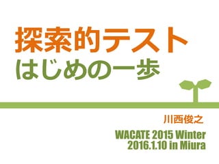 探索的テスト
はじめの一歩
WACATE 2015 Winter
2016.1.10 in Miura
川西俊之
 