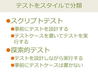 テストをスタイルで分類
スクリプトテスト
事前にテストを設計する
テストケースを書いてテストを実
行する
探索的テスト
テストを設計しながら実行する
事前にテストケースは書かない
 