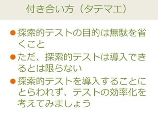 付き合い方（タテマエ）
探索的テストの目的は無駄を省
くこと
ただ、探索的テストは導入でき
るとは限らない
探索的テストを導入することに
とらわれず、テストの効率化を
考えてみましょう
 