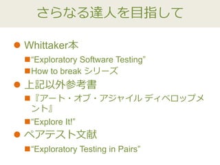 さらなる達人を目指して
 Whittaker本
“Exploratory Software Testing”
How to break シリーズ
 上記以外参考書
『アート・オブ・アジャイル ディベロップメ
ント』
“Explore It!”
 ペアテスト文献
“Exploratory Testing in Pairs”
 