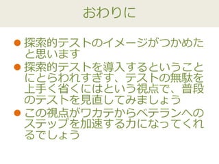 おわりに
 探索的テストのイメージがつかめた
と思います
 探索的テストを導入するということ
にとらわれすぎす、テストの無駄を
上手く省くにはという視点で、普段
のテストを見直してみましょう
 この視点がワカテからベテランへの
ステップを加速する力になってくれ
るでしょう
 