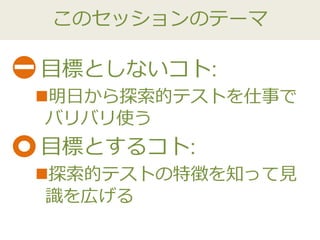 このセッションのテーマ
目標としないコト:
明日から探索的テストを仕事で
バリバリ使う
目標とするコト:
探索的テストの特徴を知って見
識を広げる
 