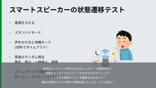 • 電源を⼊れる
• スタンバイモード
• 声をかけると待機モード 
(30秒でタイムアウト)
• ⾳楽のランダム再⽣ 
再⽣、停⽌、⼀時停⽌、再開
• タイムアウトで待機モードに 
戻ったら、元のモードに戻る
スマートスピーカーの状態遷移テスト
⾳声をオンラインで判別するのはどこから？（起動⾳声も？
⾳楽をオンラインからロードするのはどのタイミング？
ランダムな⾳楽のリストを編成するのはいつ？
最後の⾳楽のラスト30秒で待機状態に⼊ったら、どこに戻る？
 
