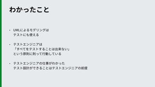 わかったこと
• UMLによるモデリングは 
テストにも使える
• テストエンジニアは 
「すべてをテストすることは出来ない」 
という原則に則って⾏動している
• テストエンジニアの仕事がわかった 
テスト設計ができることはテストエンジニアの前提
 