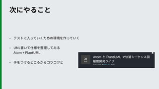 次にやること
• テストに⼊っていくための環境を作っていく
• UML書いて仕様を整理してみる 
Atom + PlantUML
• ⼿をつけるところからコツコツと
 