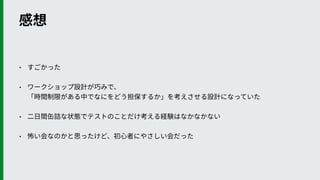 感想
• すごかった
• ワークショップ設計が巧みで、 
「時間制限がある中でなにをどう担保するか」を考えさせる設計になっていた
• ⼆⽇間⽸詰な状態でテストのことだけ考える経験はなかなかない
• 怖い会なのかと思ったけど、初⼼者にやさしい会だった
 