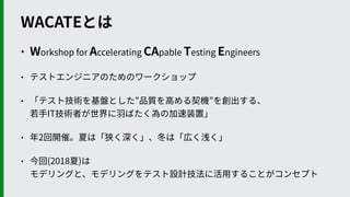 WACATEとは
• Workshop for Accelerating CApable Testing Engineers
• テストエンジニアのためのワークショップ
• 「テスト技術を基盤とした”品質を⾼める契機”を創出する、 
若⼿IT技術者が世界に⽻ばたく為の加速装置」
• 年2回開催。夏は「狭く深く」、冬は「広く浅く」
• 今回(2018夏)は 
モデリングと、モデリングをテスト設計技法に活⽤することがコンセプト
 