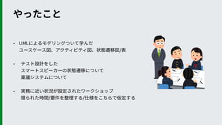 • UMLによるモデリングついて学んだ 
ユースケース図、アクティビティ図、状態遷移図/表
• テスト設計をした 
スマートスピーカーの状態遷移について 
稟議システムについて
• 実務に近い状況が設定されたワークショップ 
限られた時間/要件を整理する/仕様をこちらで仮定する
やったこと
 