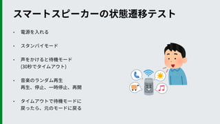 • 電源を⼊れる
• スタンバイモード
• 声をかけると待機モード 
(30秒でタイムアウト)
• ⾳楽のランダム再⽣ 
再⽣、停⽌、⼀時停⽌、再開
• タイムアウトで待機モードに 
戻ったら、元のモードに戻る
スマートスピーカーの状態遷移テスト
 