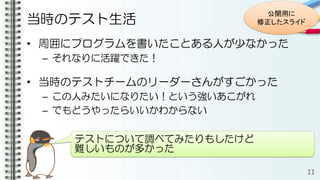 当時のテスト生活
• 周囲にプログラムを書いたことある人が少なかった
– それなりに活躍できた！
• 当時のテストチームのリーダーさんがすごかった
– この人みたいになりたい！という強いあこがれ
– でもどうやったらいいかわからない
11
テストについて調べてみたりもしたけど
難しいものが多かった
公開用に
修正したスライド
 