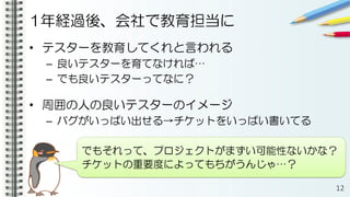 1年経過後、会社で教育担当に
• テスターを教育してくれと言われる
– 良いテスターを育てなければ…
– でも良いテスターってなに？
• 周囲の人の良いテスターのイメージ
– バグがいっぱい出せる→チケットをいっぱい書いてる
12
でもそれって、プロジェクトがまずい可能性ないかな？
チケットの重要度によってもちがうんじゃ…？
 