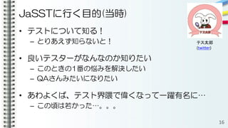 JaSSTに行く目的(当時)
• テストについて知る！
– とりあえず知らないと！
• 良いテスターがなんなのか知りたい
– このときの1番の悩みを解決したい
– QAさんみたいになりたい
• あわよくば、テスト界隈で偉くなって一躍有名に…
– この頃は若かった…。。。
16
テス太郎
(twitter)
 