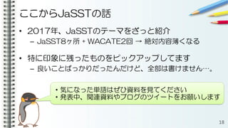 ここからJaSSTの話
• 2017年、JaSSTのテーマをざっと紹介
– JaSST8ヶ所 + WACATE2回 → 絶対内容薄くなる
• 特に印象に残ったものをピックアップしてます
– 良いことばっかりだったんだけど、全部は書けません…。
18
・気になった単語はぜひ資料を見てください
・発表中、関連資料やブログのツイートをお願いします
 