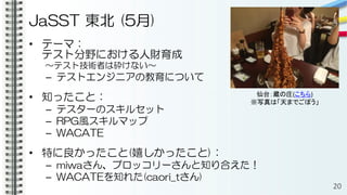 JaSST 東北 (5月)
• テーマ：
テスト分野における人財育成
～テスト技術者は砕けない～
– テストエンジニアの教育について
• 知ったこと：
– テスターのスキルセット
– RPG風スキルマップ
– WACATE
• 特に良かったこと(嬉しかったこと)：
– miwaさん、ブロッコリーさんと知り合えた！
– WACATEを知れた(caori_tさん)
20
仙台：蔵の庄(こちら)
※写真は「天までごぼう」
 