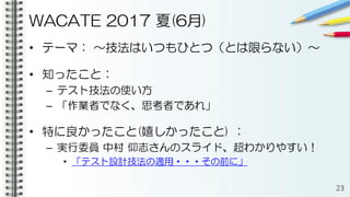 WACATE 2017 夏(6月)
• テーマ： ～技法はいつもひとつ（とは限らない）～
• 知ったこと：
– テスト技法の使い方
– 「作業者でなく、思考者であれ」
• 特に良かったこと(嬉しかったこと) ：
– 実行委員 中村 仰志さんのスライド、超わかりやすい！
• 「テスト設計技法の適用・・・その前に」
23
 