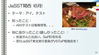 JaSST関西 (6月)
• テーマ：アイ、テスト
• 知ったこと：
– AIのテストは複雑怪奇。。。
• 特に良かったこと(嬉しかったこと) ：
– 安達さんと出会い、SaPIDを知る
– 翌日JaSST東北実行委員がVSTeP勉強会を！
24
伊丹：KICHIRI(こちら)
 