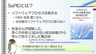 SaPIDとは？
• ソフトウェアプロセス改善手法
– HBA 安達 賢二さん
– ※対象はソフトウェアだけに限らない
• 安達さんが経験した、
多くの失敗(と超少ない成功体験)から
学んで色々工夫した集合体
» SaPID3.0 ガイダンス資料より
https://www.software-quasol.com/sapid3guidance-1/
25
今も更新され続けている！(現在は 3.0)
> https://www.software-quasol.com/
 