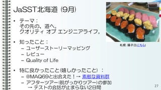 JaSST北海道 (9月)
• テーマ：
その先の、道へ。
クオリティ オブ エンジニアライフ。
• 知ったこと：
– ユーザーストーリーマッピング
– レビュー
– Quality of Life
• 特に良かったこと(嬉しかったこと) ：
– @MAQ69と出会えた！→ 素敵な資料群
– アフターツアー(脱がっかりツアー)の参加
→ テストの会話が止まらない2日間 27
札幌：揚子江(こちら)
 