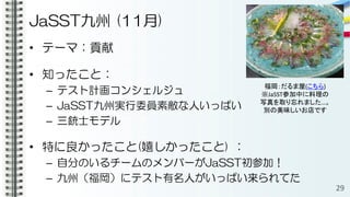 JaSST九州 (11月)
• テーマ：貢献
• 知ったこと：
– テスト計画コンシェルジュ
– JaSST九州実行委員素敵な人いっぱい
– 三銃士モデル
• 特に良かったこと(嬉しかったこと) ：
– 自分のいるチームのメンバーがJaSST初参加！
– 九州（福岡）にテスト有名人がいっぱい来られてた
29
福岡：だるま屋(こちら)
※JaSST参加中に料理の
写真を取り忘れました…。
別の美味しいお店です
 