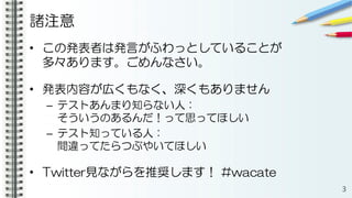諸注意
• この発表者は発言がふわっとしていることが
多々あります。ごめんなさい。
• 発表内容が広くもなく、深くもありません
– テストあんまり知らない人：
そういうのあるんだ！って思ってほしい
– テスト知っている人：
間違ってたらつぶやいてほしい
• Twitter見ながらを推奨します！ #wacate
3
 