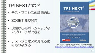 TPI NEXTとは？
• テストプロセスの評価方法
• SOGETI社が開発
• 現場からのボトムアップな
アプローチができる
• テストプロセスの見える化
にもつながる
31
TPI NEXT® ビジネス主導のテストプロセス改善
(https://www.trifoglio.co.jp/user_data/tpi_next.php)
 