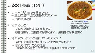 JaSST東海 (12月)
• テーマ：Change the way
～風土に合わせた改善のススメ ～
– プロセス改善
• 知ったこと：
– プロセス改善はちょっとずつ
改善提案は、短期的には諦めよく、長期的には執念深く
• 特に良かったこと(嬉しかったこと) ：
– 失敗した事例を共有することも大事と知れた！
– 折れかけていた心が復活
(東海に来る直前、プロセス改善失敗してもめてた)
32
名古屋： 味仙(こちら)
※JaSST参加中に料理の
写真を取り忘れました…。
別の美味しいお店です
 