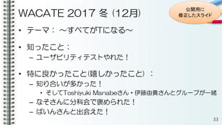 WACATE 2017 冬 (12月)
• テーマ： ～すべてがTになる～
• 知ったこと：
– ユーザビリティテストやれた！
• 特に良かったこと(嬉しかったこと) ：
– 知り合いが多かった！
• そしてToshiyuki Manabeさん・伊藤由貴さんとグループが一緒
– なそさんに分科会で褒められた！
– ぱいんさんと出会えた！
33
公開用に
修正したスライド
 
