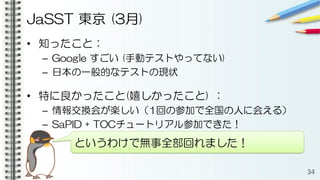 JaSST 東京 (3月)
• 知ったこと：
– Google すごい (手動テストやってない)
– 日本の一般的なテストの現状
• 特に良かったこと(嬉しかったこと) ：
– 情報交換会が楽しい（1回の参加で全国の人に会える）
– SaPID + TOCチュートリアル参加できた！
34
というわけで無事全部回れました！
 