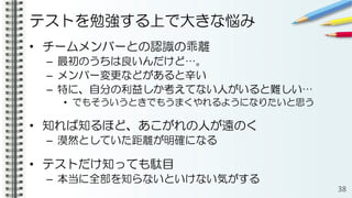 テストを勉強する上で大きな悩み
• チームメンバーとの認識の乖離
– 最初のうちは良いんだけど…。
– メンバー変更などがあると辛い
– 特に、自分の利益しか考えてない人がいると難しい…
• でもそういうときでもうまくやれるようになりたいと思う
• 知れば知るほど、あこがれの人が遠のく
– 漠然としていた距離が明確になる
• テストだけ知っても駄目
– 本当に全部を知らないといけない気がする
38
 
