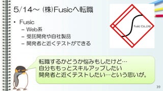 5/14〜 (株)Fusicへ転職
• Fusic
– Web系
– 受託開発や自社製品
– 開発者と近くテストができる
39
転職するかどうか悩みもしたけど…
自分ももっとスキルアップしたい
開発者と近くテストしたい…という思いが。
 
