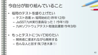今自分が取り組んでいること
• 福岡のテストを盛り上げたい
– テスト酒場 in 福岡始めた(昨年12月)
– JaSST九州実行委員なった！(今年1月)
– 九州ソフトウェアテスト勉強会運営(今年3月)
• もっとテストについて知りたい
– 開発者に揉まれながら開発する
– 色んな人と話す(気づき大事！)
40
 