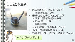 自己紹介(最新)
• 吉武伸泰 (よしたけ のぶひろ)
– @yoshitake_1201
• (株)Fusic のテストエンジニア
– テスト歴2年7ヶ月(Web系)
– Fusic歴：1ヶ月
– 転職経験1回
• テスト酒場 in 福岡幹事 (7ヶ月)
• JaSST九州 実行委員 (6ヶ月)
• 九州ソフトウェアテスト勉強会 (2ヶ月)
41
←キングペンギン！
 