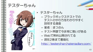 テスターちゃん
• テスターちゃん
– ブラックボックステストでの
テストのやり方をわかりやすく
説明する漫画
– 著者：まつさん
– テスト界隈で今非常に勢いがある
– Webで無料公開されてる
– 現在2巻まで書籍化
http://testerchan.hatenadiary.com/
43
 