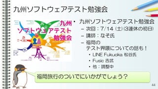 九州ソフトウェアテスト勉強会
• 九州ソフトウェアテスト勉強会
– 次回：7/14 (土)(3連休の初日)
– 講師：なそ氏
– 福岡の
テスト界隈についての話も！
• LINE Fukuoka 松谷氏
• Fusic 吉武
• 他：調整中
44
福岡旅行のついでにいかがでしょう？
 