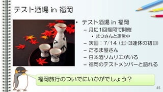 テスト酒場 in 福岡
• テスト酒場 in 福岡
– 月に1回福岡で開催
• まつさんと運営中
– 次回：7/14 (土)(3連休の初日)
– だるま屋さん
– 日本酒ソムリエがいる
– 福岡のテストメンバーと語れる
45
福岡旅行のついでにいかがでしょう？
 
