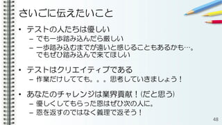 さいごに伝えたいこと
• テストの人たちは優しい
– でも一歩踏み込んだら厳しい
– 一歩踏み込むまでが遠いと感じることもあるかも…。
でもぜひ踏み込んで来てほしい
• テストはクリエイティブである
– 作業だけしてても。。。思考していきましょう！
• あなたのチャレンジは業界貢献！(だと思う)
– 優しくしてもらった恩はぜひ次の人に。
– 恩を返すのではなく義理で返そう！
48
 