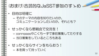 (おまけ)吉武的なJaSST参加のすゝめ
• 目的は明確に
– そのテーマの内容を知りたいのか、
コミュニケーションしたいのか、それとも？
• せっかくなら懇親会で交流を！
– connpassやこくちーずで事前募集してたりする
– 当日募集をしているところもある
• せっかくならサインをもらおう！
– 本を買って持っていく
50
 