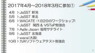 2017年4月〜2018年3月に参加①
4月 > JaSST 新潟
5月 > JaSST 東北
6月 > WACATE (1泊2日のワークショップ)
> JaSST 関西 & VSTeP勉強会
7月 > Agile Japan 福岡サテライト
9月 > JaSST 北海道
> warai(大阪)
10月 > 九州ソフトウェアテスト勉強会
7
 