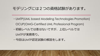 モデリングには２つの資格試験があります。
・UMTP(UML based Modeling Technologies Promotion)
OCUP(OMG-Certified UML Professional Program)
・初級レベルでは差はないですが、上位レベルでは
UMTPが実務寄り。
・今回はUMTP認定試験の解説をします。
 