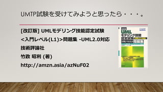UMTP試験を受けてみようと思ったら・・・。
[改訂版] UMLモデリング技能認定試験
<入門レベル(L1)>問題集 -UML2.0対応
技術評論社
竹政 昭利 (著)
http://amzn.asia/azNuF02
 