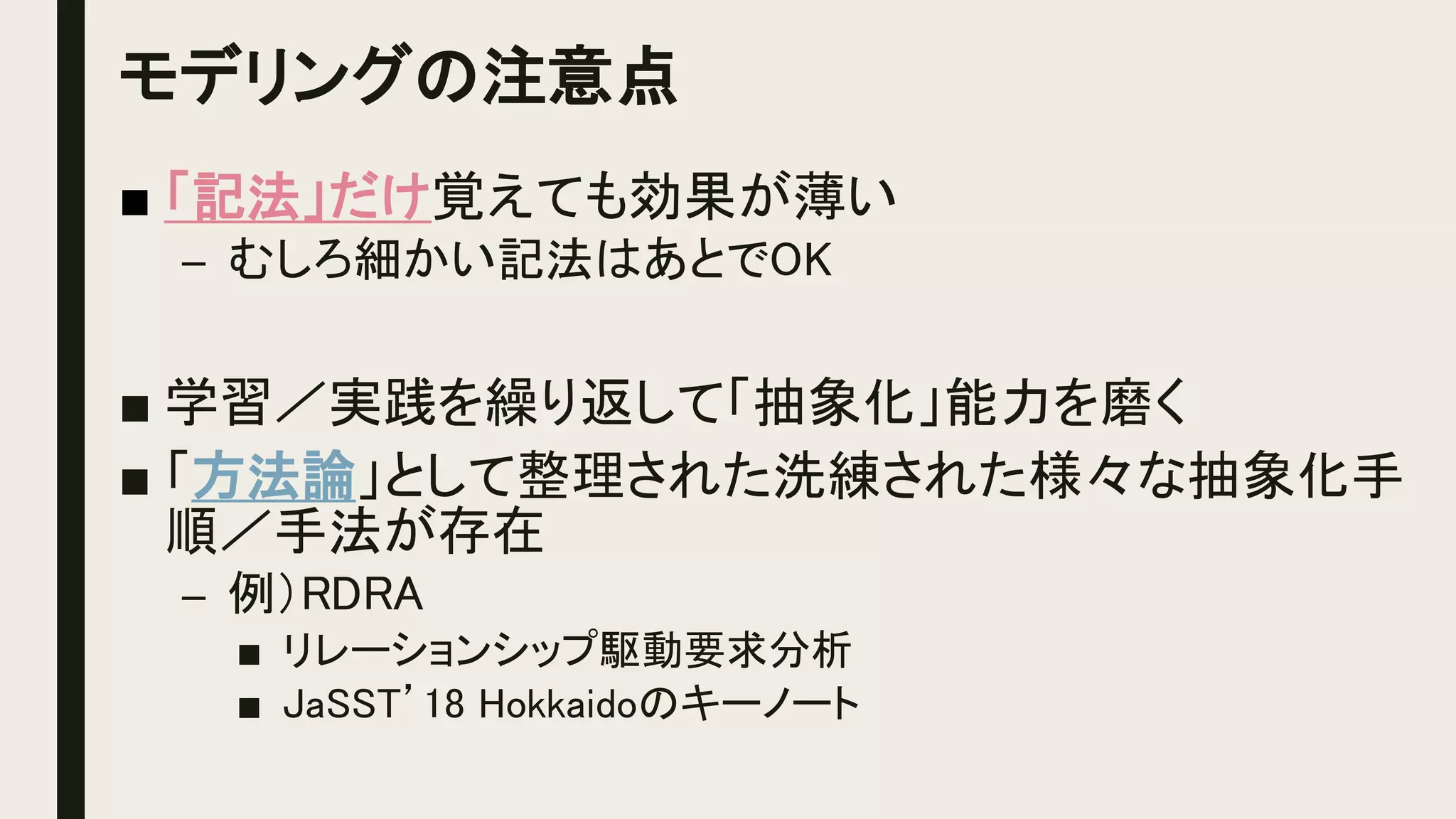 モデリングの注意点
■ 「記法」だけ覚えても効果が薄い
– むしろ細かい記法はあとでOK
■ 学習／実践を繰り返して「抽象化」能力を磨く
■ 「方法論」として整理された洗練された様々な抽象化手
順／手法が存在
– 例）RDRA
■ リレーションシップ駆動要求分析
■ JaSST’18 Hokkaidoのキーノート
 