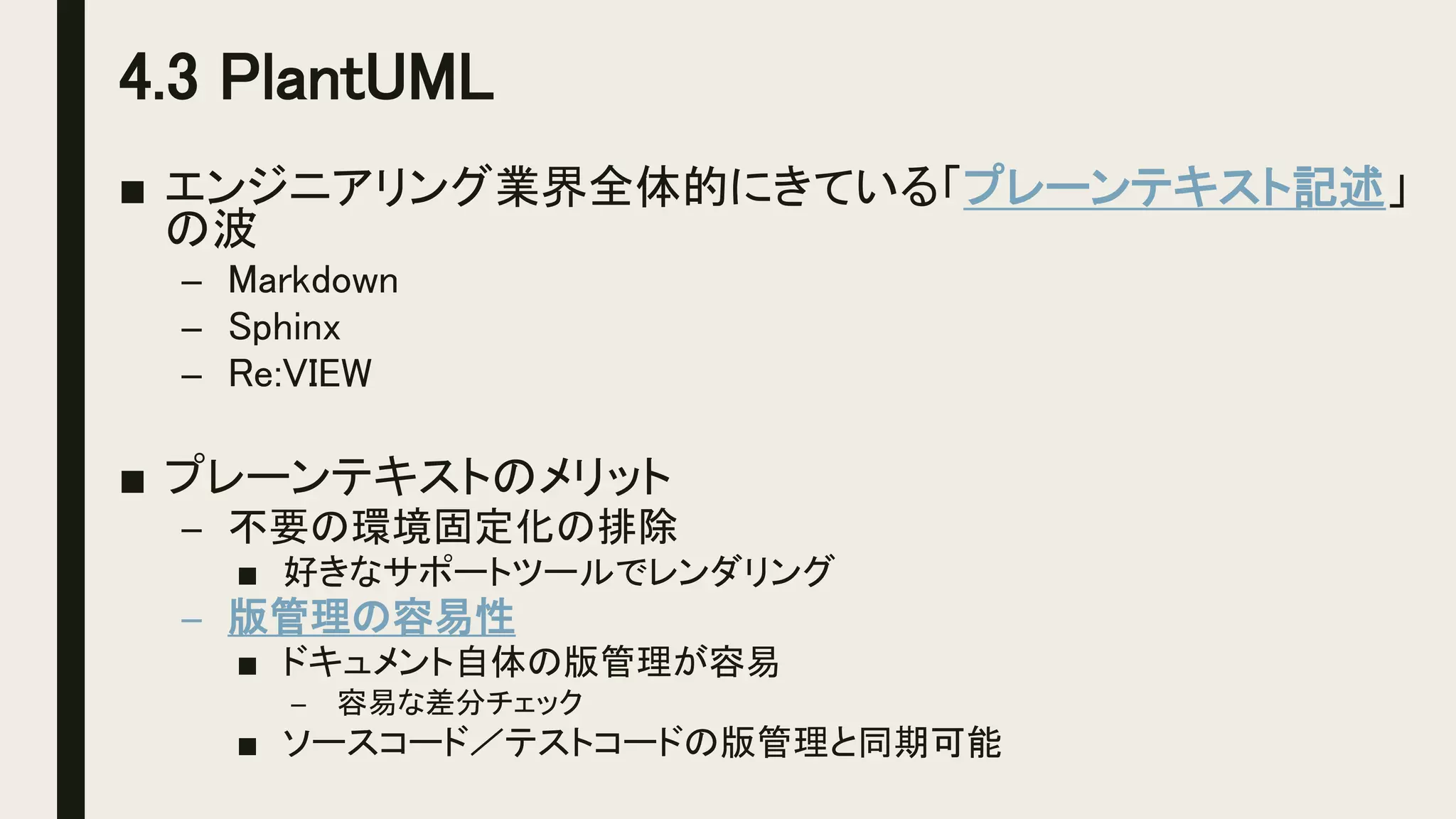 4.3 PlantUML
■ エンジニアリング業界全体的にきている「プレーンテキスト記述」
の波
– Markdown
– Sphinx
– Re:VIEW
■ プレーンテキストのメリット
– 不要の環境固定化の排除
■ 好きなサポートツールでレンダリング
– 版管理の容易性
■ ドキュメント自体の版管理が容易
– 容易な差分チェック
■ ソースコード／テストコードの版管理と同期可能
 
