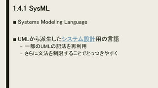 1.4.1 SysML
■ Systems Modeling Language
■ UMLから派生したシステム設計用の言語
– 一部のUMLの記法を再利用
– さらに文法を制限することでとっつきやすく
 