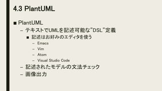 4.3 PlantUML
■ PlantUML
– テキストでUMLを記述可能な”DSL”定義
■ 記述はお好みのエディタを使う
– Emacs
– Vim
– Atom
– Visual Studio Code
– 記述されたモデルの文法チェック
– 画像出力
 