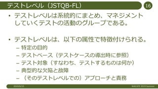 テストレベル（JSTQB-FL）
• テストレベルは系統的にまとめ、マネジメント
していくテストの活動のグループである。
• テストレベルは、以下の属性で特徴付けられる。
– 特定の目的
– テストベース（テストケースの導出時に参照）
– テスト対象（すなわち、テストするものは何か）
– 典型的な欠陥と故障
– （そのテストレベルでの）アプローチと責務
2019/6/15 WACATE 2019 Summer
16
 