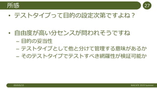 所感
• テストタイプって目的の設定次第ですよね？
• 自由度が高い分センスが問われそうですね
– 目的の妥当性
– テストタイプとして他と分けて管理する意味があるか
– そのテストタイプでテストすべき網羅性が検証可能か
2019/6/15 WACATE 2019 Summer
27
 