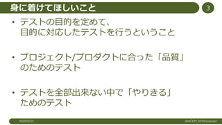 身に着けてほしいこと
• テストの目的を定めて、
目的に対応したテストを行うということ
• プロジェクト/プロダクトに合った「品質」
のためのテスト
• テストを全部出来ない中で「やりきる」
ためのテスト
2019/6/15 WACATE 2019 Summer
3
 