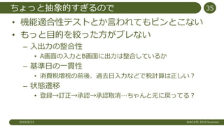 ちょっと抽象的すぎるので
• 機能適合性テストとか言われてもピンとこない
• もっと目的を絞った方がブレない
– 入出力の整合性
• A画面の入力とB画面に出力は整合しているか
– 基準日の一貫性
• 消費税増税の前後、過去日入力などで税計算は正しい？
– 状態遷移
• 登録→訂正→承認→承認取消…ちゃんと元に戻ってる？
2019/6/15 WACATE 2019 Summer
35
 