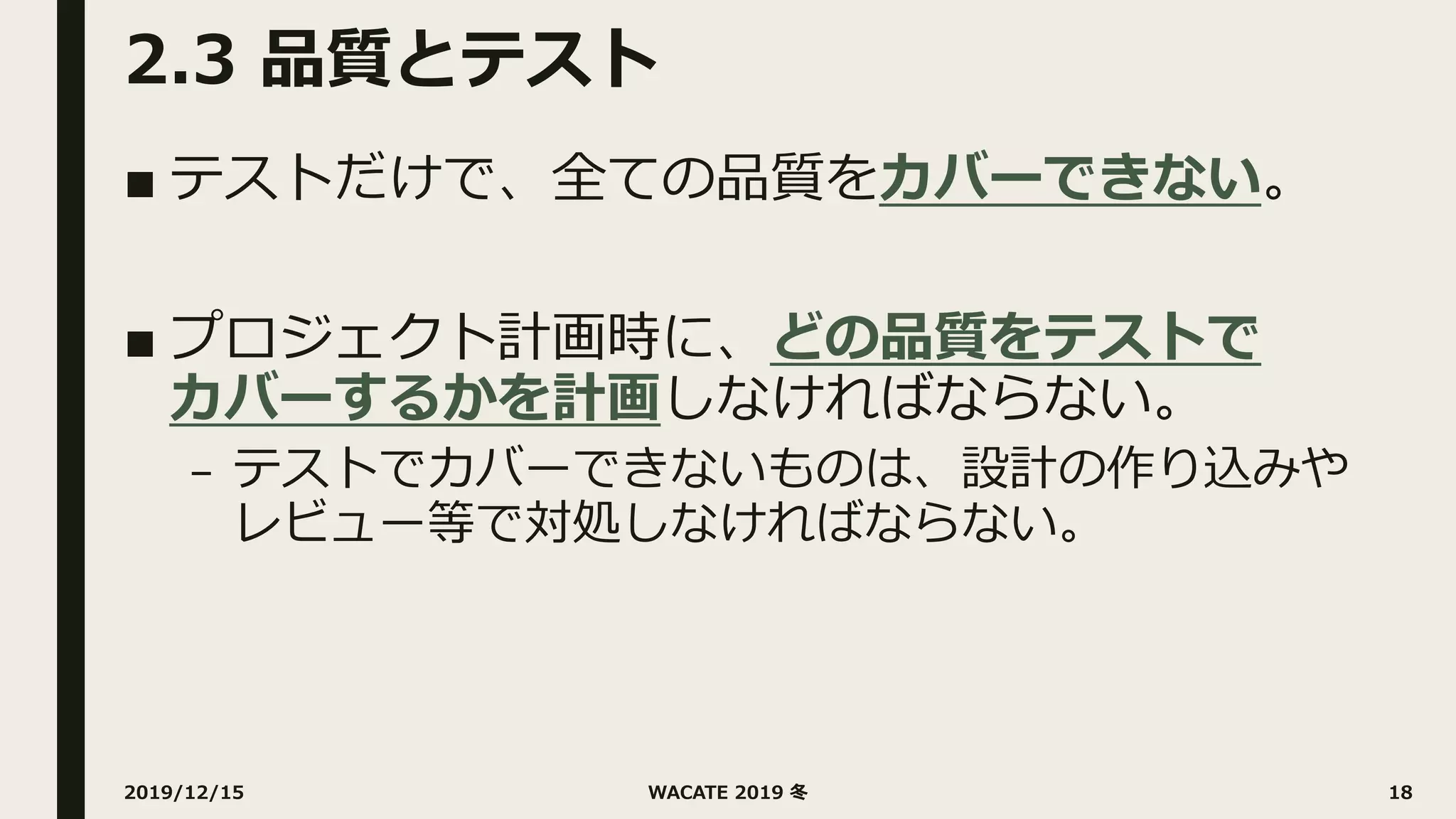 2.3 品質とテスト
■ テストだけで、全ての品質をカバーできない。
■ プロジェクト計画時に、どの品質をテストで
カバーするかを計画しなければならない。
– テストでカバーできないものは、設計の作り込みや
レビュー等で対処しなければならない。
2019/12/15 WACATE 2019 冬 18
 